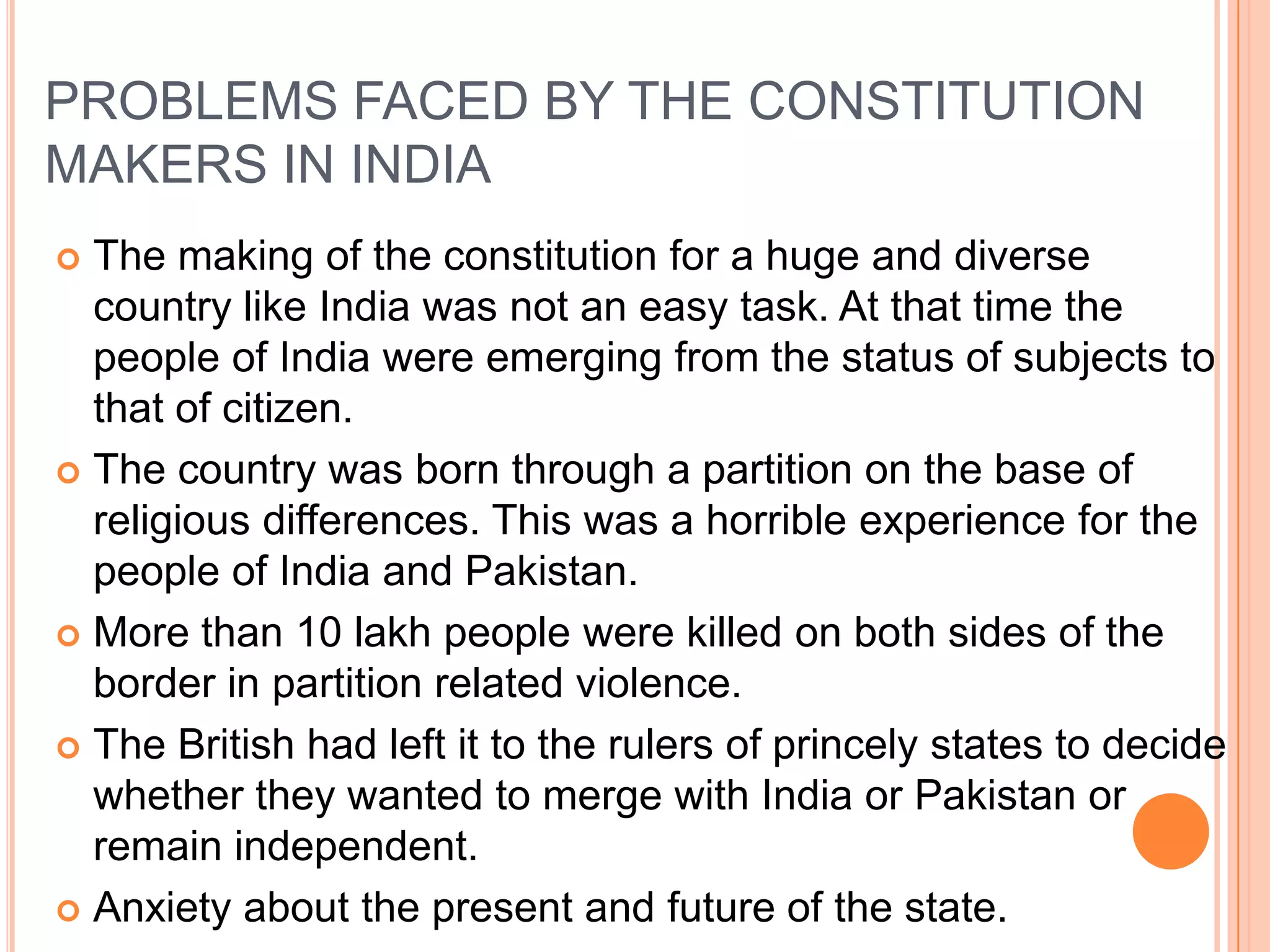 PROBLEMS FACED BY THE CONSTITUTION
MAKERS IN INDIA
 The making of the constitution for a huge and diverse
  country like India was not an easy task. At that time the
  people of India were emerging from the status of subjects to
  that of citizen.
 The country was born through a partition on the base of
  religious differences. This was a horrible experience for the
  people of India and Pakistan.
 More than 10 lakh people were killed on both sides of the
  border in partition related violence.
 The British had left it to the rulers of princely states to decide
  whether they wanted to merge with India or Pakistan or
  remain independent.
 Anxiety about the present and future of the state.
 