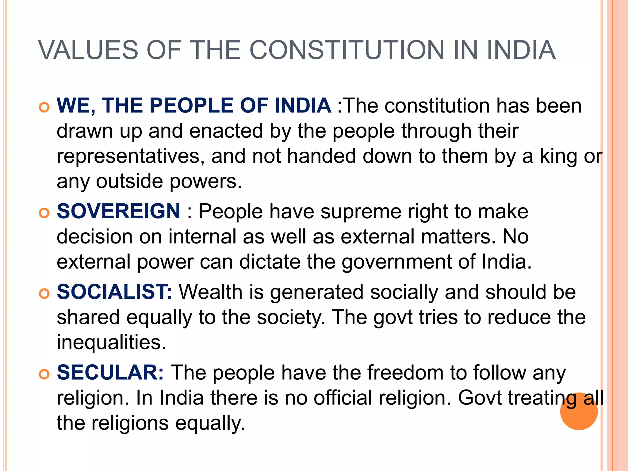 VALUES OF THE CONSTITUTION IN INDIA

 WE, THE PEOPLE OF INDIA :The constitution has been
  drawn up and enacted by the people through their
  representatives, and not handed down to them by a king or
  any outside powers.
 SOVEREIGN : People have supreme right to make
  decision on internal as well as external matters. No
  external power can dictate the government of India.
 SOCIALIST: Wealth is generated socially and should be
  shared equally to the society. The govt tries to reduce the
  inequalities.
 SECULAR: The people have the freedom to follow any
  religion. In India there is no official religion. Govt treating all
  the religions equally.
 