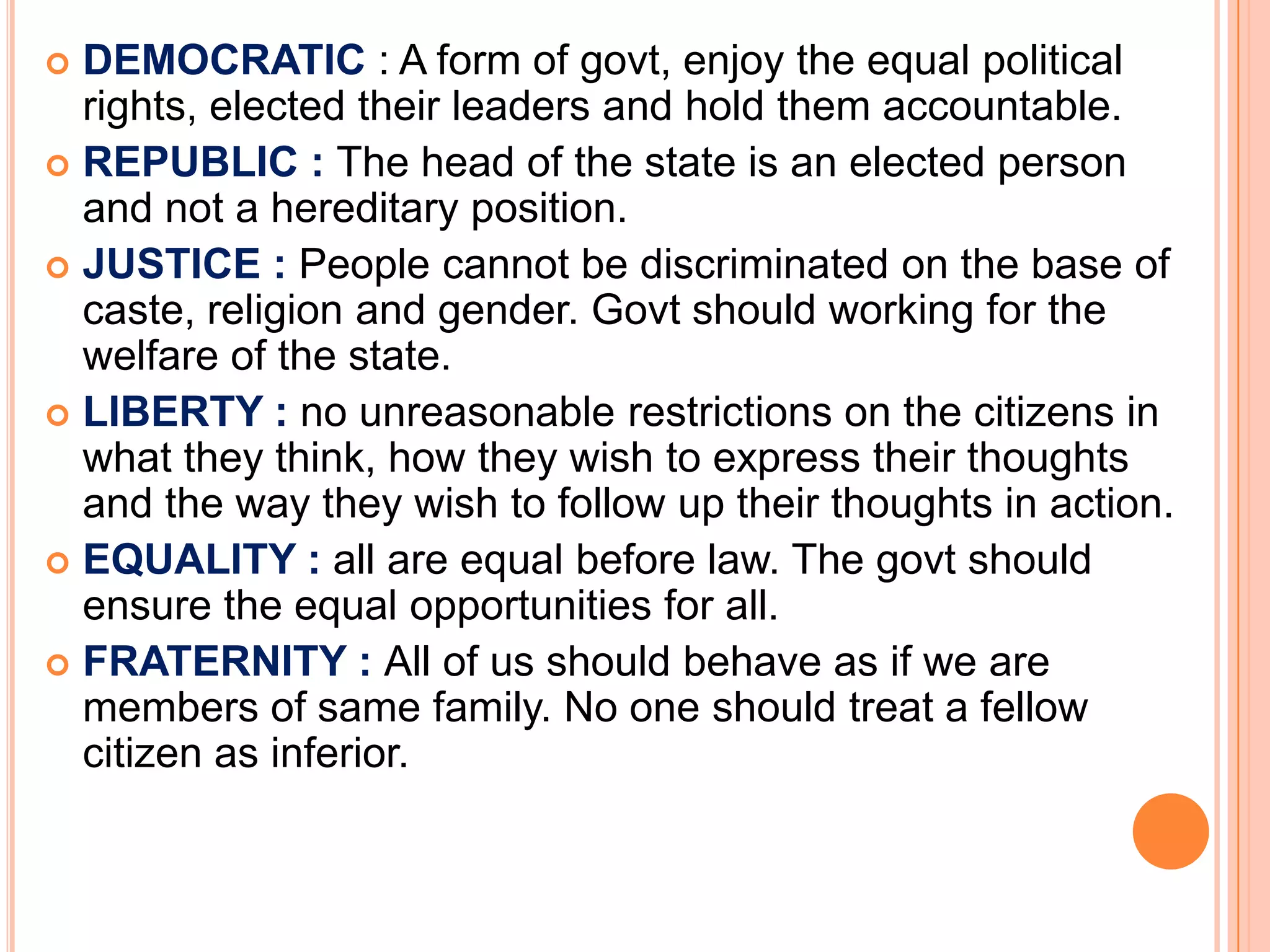  DEMOCRATIC : A form of govt, enjoy the equal political
  rights, elected their leaders and hold them accountable.
 REPUBLIC : The head of the state is an elected person
  and not a hereditary position.
 JUSTICE : People cannot be discriminated on the base of
  caste, religion and gender. Govt should working for the
  welfare of the state.
 LIBERTY : no unreasonable restrictions on the citizens in
  what they think, how they wish to express their thoughts
  and the way they wish to follow up their thoughts in action.
 EQUALITY : all are equal before law. The govt should
  ensure the equal opportunities for all.
 FRATERNITY : All of us should behave as if we are
  members of same family. No one should treat a fellow
  citizen as inferior.
 