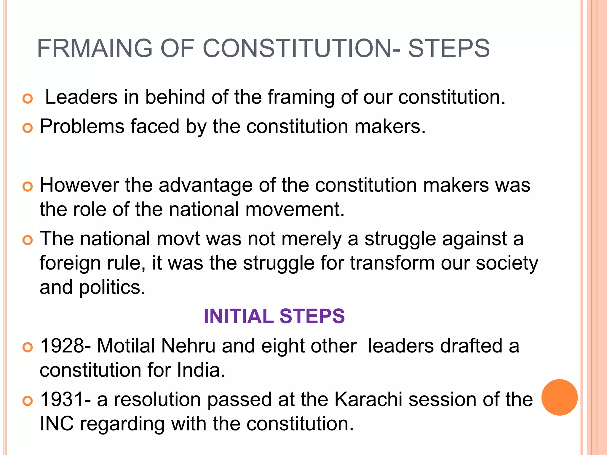 FRMAING OF CONSTITUTION- STEPS
 Leaders in behind of the framing of our constitution.
 Problems faced by the constitution makers.



 However the advantage of the constitution makers was
  the role of the national movement.
 The national movt was not merely a struggle against a
  foreign rule, it was the struggle for transform our society
  and politics.
                      INITIAL STEPS
 1928- Motilal Nehru and eight other leaders drafted a
  constitution for India.
 1931- a resolution passed at the Karachi session of the
  INC regarding with the constitution.
 