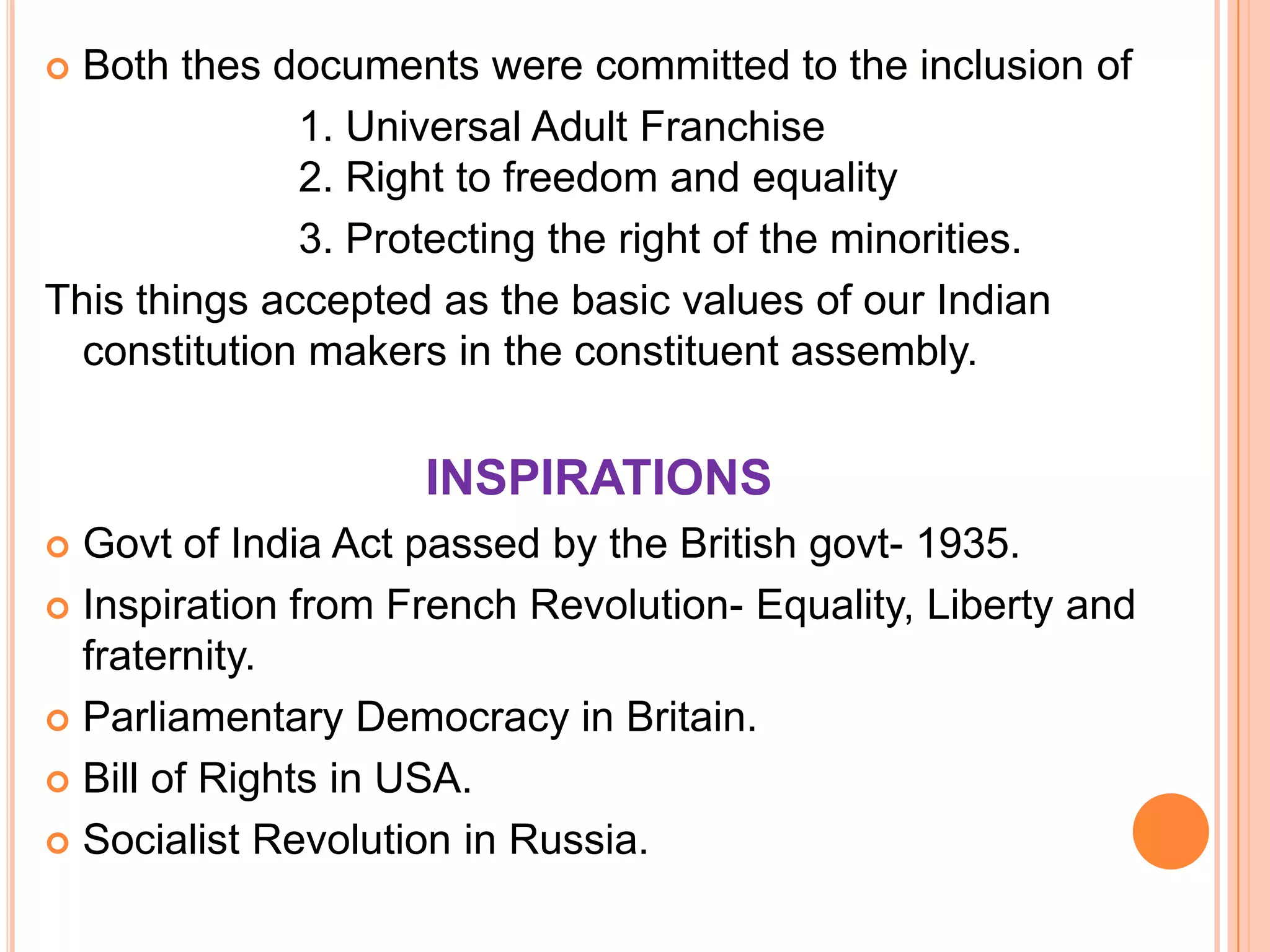  Both thes documents were committed to the inclusion of
              1. Universal Adult Franchise
              2. Right to freedom and equality
              3. Protecting the right of the minorities.
This things accepted as the basic values of our Indian
  constitution makers in the constituent assembly.


                    INSPIRATIONS
 Govt of India Act passed by the British govt- 1935.
 Inspiration from French Revolution- Equality, Liberty and
  fraternity.
 Parliamentary Democracy in Britain.

 Bill of Rights in USA.

 Socialist Revolution in Russia.
 