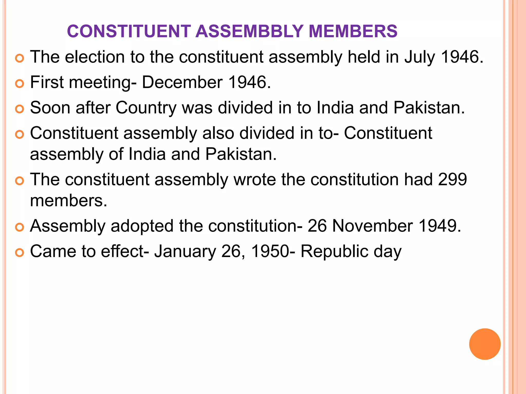 CONSTITUENT ASSEMBBLY MEMBERS
 The election to the constituent assembly held in July 1946.

 First meeting- December 1946.

 Soon after Country was divided in to India and Pakistan.

 Constituent assembly also divided in to- Constituent
  assembly of India and Pakistan.
 The constituent assembly wrote the constitution had 299
  members.
 Assembly adopted the constitution- 26 November 1949.

 Came to effect- January 26, 1950- Republic day
 