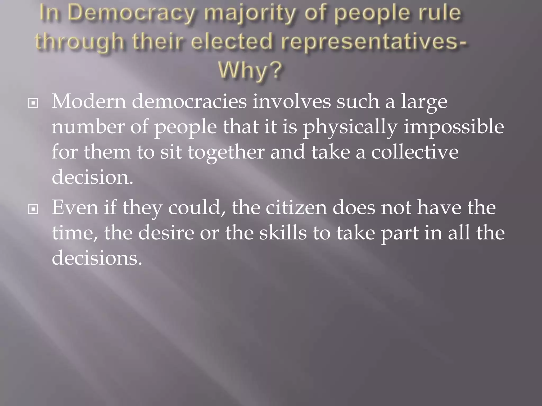    Modern democracies involves such a large
    number of people that it is physically impossible
    for them to sit together and take a collective
    decision.
   Even if they could, the citizen does not have the
    time, the desire or the skills to take part in all the
    decisions.
 