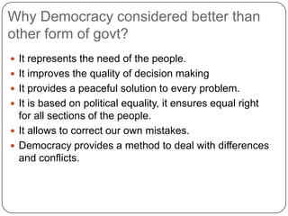 Why Democracy considered better than
other form of govt?
 It represents the need of the people.
 It improves the quality of decision making
 It provides a peaceful solution to every problem.
 It is based on political equality, it ensures equal right
  for all sections of the people.
 It allows to correct our own mistakes.
 Democracy provides a method to deal with differences
  and conflicts.
 