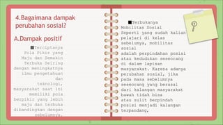 4.Bagaimana dampak
perubahan sosial?
A.Dampak positif
■Terciptanya
Pola Pikir yang
Maju dan Semakin
Terbuka Seiring
dengan meningkatnya
ilmu pengetahuan
dan
teknologi,
masyarakat saat ini
memiliki pola
berpikir yang lebih
maju dan terbuka
dibandingkan dengan
sebelumnya.
■Terbukanya
Mobilitas Sosial
Seperti yang sudah kalian
pelajari di kelas
sebelumya, mobilitas
sosial
adalah perpindahan posisi
atau kedudukan seseorang
di dalam lapisan
masyarakat. Karena adanya
perubahan sosial, jika
pada masa sebelumnya
seseorang yang berasal
dari kalangan masyarakat
bawah tidak bisa
atau sulit berpindah
posisi menjadi kalangan
terpandang,
 
