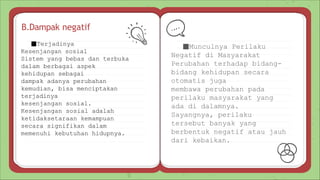 B.Dampak negatif
■Munculnya Perilaku
Negatif di Masyarakat
Perubahan terhadap bidang-
bidang kehidupan secara
otomatis juga
membawa perubahan pada
perilaku masyarakat yang
ada di dalamnya.
Sayangnya, perilaku
tersebut banyak yang
berbentuk negatif atau jauh
dari kebaikan.
■Terjadinya
Kesenjangan sosial
Sistem yang bebas dan terbuka
dalam berbagai aspek
kehidupan sebagai
dampak adanya perubahan
kemudian, bisa menciptakan
terjadinya
kesenjangan sosial.
Kesenjangan sosial adalah
ketidaksetaraan kemampuan
secara signifikan dalam
memenuhi kebutuhan hidupnya.
 