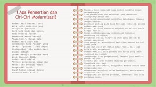 1.Apa Pengertian dan
Ciri-Ciri Modernisasi?
Modernisasi berasal dari
kata latin modernus yang
merupakan gabungan
dari kata modo dan ernus.
Modo berarti ‘cara’
sementara ernus berarti
‘masa kini’. Dalam kata
modernisasi juga ada
penambahan kata “isasi” yang
berarti “proses”. Jadi dapat
disimpulkan jika modernisasi
adalah sebuah
proses menuju cara-cara masa
kini. Menurut KBBI,
modernisasi adalah
“Proses pergeseran sikap dan
mentalitas sebagai warga
masyarakat untuk
dapat hidup sesuai dengan
tuntutan masa kini.”
Manusia mulai memasuki masa modern seiring dengan
berkembangnya
ilmu pengetahuan dan teknologi yang mendorong
terciptanya mesin dan
alat untuk mempermudah aktivitas kehidupan. Diawali
dengan berbagai
penemuan penting pada masa Revolusi Industri, proses
modernisasi yang
berawal di Eropa kemudian menyebar ke seluruh dunia
hingga saat ini.
Dalam perkembangannya, modernisasi kemudian
mendorong terjadinya
perubahan sosial. Ciri-ciri umum yang terjadi di
sebuah masyarakat
yang mengalami modernisasi berkaitan dengan dua hal,
yakni pola
pikir dan corak aktivitas sehari-hari. Dari segi
pola pikir, masyarakat
modern memiliki cara pandang dan sikap yang lebih
rasional dan ilmiah
(menghargai ilmu pengetahuan). Mereka juga memiliki
pemikiran yang
terbuka atau open minded terhadap perubahan.
Sementara dari segi
aktivitas sehari-hari, masyarakat modern secara umum
menggunakan dan
menerapkan teknologi dalam keseharian. Mesin modern
digunakan untuk
mengoptimalkan proses produksi, sementara alat atau
perkakas modern
 