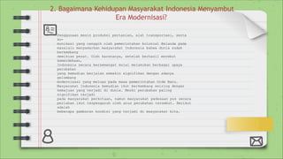2. Bagaimana Kehidupan Masyarakat Indonesia Menyambut
Era Modernisasi?
Penggunaan mesin produksi pertanian, alat transportasi, serta
ko-
munikasi yang canggih oleh pemerintahan kolonial Belanda pada
masalalu menyadarkan masyarakat Indonesia bahwa dunia sudah
berkembang
demikian pesat. Oleh karenanya, setelah berhasil merebut
kemerdekaan,
Indonesia secara bersemangat mulai melakukan berbagai upaya
perubahan
yang kemudian berjalan semakin signifikan dengan adanya
gelombang
modernisasi yang meluas pada masa pemerintahan Orde Baru.
Masyarakat Indonesia kemudian ikut berkembang seiring dengan
kemajuan yang terjadi di dunia. Meski perubahan paling
signifikan terjadi
pada masyarakat perkotaan, namun masyarakat pedesaan pun secara
perlahan ikut terpengaruh oleh arus perubahan tersebut. Berikut
adalah
beberapa gambaran kondisi yang terjadi di masyarakat kita.
 