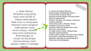 a. Mode Pakaian
Perubahan yang paling
kasat mata terjadi di
bidang mode pakaian.
Pada masa ini masyarakat
Indonesia mulai mengikuti
mode pakaian dunia
secara meluas, melebihi
masa-masa sebelumnya.
Perkembangan ini
terjadi seiring dengan
bermunculannya retail
pakaian modern di berbagai
daerah.
b. Industri dan Bidang Pekerjaan
Sejalan dengan perkembangan industri,
era modernisasi di daerah sekitar
perkotaan ditandai dengan munculnya pabrik-
pabrik di bidang tekstil,
otomotif, teknologi, dan makanan. Sementara
di daerah pedesaan,
industrialisasi gencar dilakukan dengan
mengubah alat-alat dan sistem
pertanian tradisional dengan mesin-mesin
dan sistem yang modern.
Di tengah proses tersebut, bidang-bidang
pekerjaan juga berkembang
semakin meluas dengan munculnya profesi sebagai
buruh pabrik, manajerial perusahaan, dan
pekerjaan- pekerjaan lain yang bergerak di
bidang jasa dan perdagangan.
 