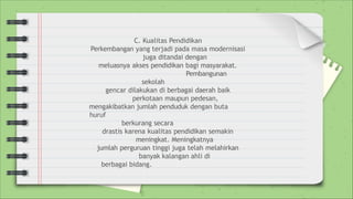 C. Kualitas Pendidikan
Perkembangan yang terjadi pada masa modernisasi
juga ditandai dengan
meluasnya akses pendidikan bagi masyarakat.
Pembangunan
sekolah
gencar dilakukan di berbagai daerah baik
perkotaan maupun pedesan,
mengakibatkan jumlah penduduk dengan buta
huruf
berkurang secara
drastis karena kualitas pendidikan semakin
meningkat. Meningkatnya
jumlah perguruan tinggi juga telah melahirkan
banyak kalangan ahli di
berbagai bidang.
 
