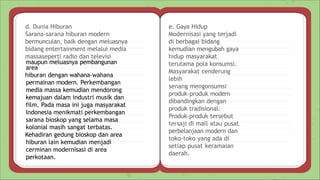 e. Gaya Hidup
Modernisasi yang terjadi
di berbagai bidang
kemudian mengubah gaya
hidup masyarakat
terutama pola konsumsi.
Masyarakat cenderung
lebih
senang mengonsumsi
produk-produk modern
dibandingkan dengan
produk tradisional.
Produk-produk tersebut
tersaji di mall atau pusat
perbelanjaan modern dan
toko-toko yang ada di
setiap pusat keramaian
daerah.
d. Dunia Hiburan
Sarana-sarana hiburan modern
bermunculan, baik dengan meluasnya
bidang entertainment melalui media
massaseperti radio dan televisi
maupun meluasnya pembangunan
area
hiburan dengan wahana-wahana
permainan modern. Perkembangan
media massa kemudian mendorong
kemajuan dalam industri musik dan
film. Pada masa ini juga masyarakat
Indonesia menikmati perkembangan
sarana bioskop yang selama masa
kolonial masih sangat terbatas.
Kehadiran gedung bioskop dan area
hiburan lain kemudian menjadi
cerminan modernisasi di area
perkotaan.
 