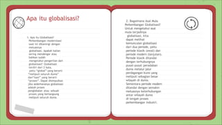 Apa itu globalisasi?
1. Apa itu Globalisasi?
Perkembangan modernisasi
saat ini dibarengi dengan
meluasnya
globalisasi. Apakah kalian
sering mendengar atau
bahkan sudah
mengetahui pengertian dari
globalisasi? Globalisasi
terdiri dari 2 kata,
yaitu “global” yang berarti
“meliputi seluruh dunia”
dan“isasi” yang berarti
“proses”. Dapat disimpulkan
jika sederhananya globalisasi
adalah proses
penglobalan atau sebuah
proses yang berlangsung
meliputi seluruh dunia.
2. Bagaimana Asal Mula
Perkembangan Globalisasi?
Untuk mengetahui asal
mula terjadinya
globalisasi, kita
dapat melihat
kemunculan globalisasi
dari dua periode, yaitu
periode klasik (awal) dan
periode modern (lanjutan).
Periode klasik ditandai
dengan terhubungnya
pusat-pusat peradaban
dunia melalui jalur
perdagangan kuno yang
meliputi sebagian besar
wilayah di dunia.
Sementara periode modern
ditandai dengan semakin
meluasnya keterhubungan
antar wilayah dunia
di tengah proses
perkembangan industri.
 
