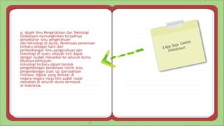 3.Apa Saja Contoh
Globalisasi?
a. Aspek Ilmu Pengetahuan dan Teknologi
Globalisasi memungkinkan terjadinya
penyebaran ilmu pengetahuan
dan teknologi di dunia. Penemuan-penemuan
terbaru sebagai hasil dari
perkembangan ilmu pengetahuan dan
teknologi di suatu wilayah kini dapat
dengan mudah menyebar ke seluruh dunia.
Misalnya kemajuan
teknologi terbaru dalam bentuk
pengembangan kendaraan listrik atau
pengembangan start up (perusahaan
rintisan) digital yang dimulai di
negara-negara maju kini sudah mulai
mewabah di seluruh dunia termasuk
di Indonesia.
 