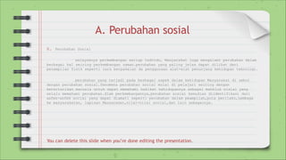 A. Perubahan sosial
A. Perubahan Sosial
selayaknya perkembangan setiap indvidu, Masyarakat juga mengalami perubahan dalam
berbagai hal seiring perkembangan zaman.perubahan yang paling jelas dapat dilihat dari
penampilan fisik seperti cara berpakaian da penggunaan alat-alat penunjang kehidupan teknologi.
perubahan yang terjadi pada berbagai aspek dalam kehidupan Masyarakat di sebut
dengan perubahan sosial.fenomena perubahan social mulai di pelajari seiring dengan
ketertarikan manusia untuk dapat memahami hakikat kehidupannya sebagai mahkluk sisial yang
selalu memahami perubahan.dlam perkembangannya,perubahan sosial kemudian diidentifikasi dari
asfek-asfek social yang dapat diamati seperti perubahan dalam peampilan,pola perilaku,Lembaga
ke masyarakatan, lapisan Masyarakat,nilai-nilai social,dan lain sebagainya.
You can delete this slide when you’re done editing the presentation.
 