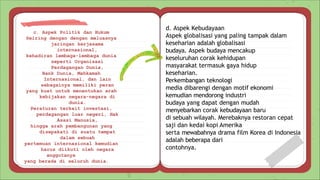 c. Aspek Politik dan Hukum
Seiring dengan dengan meluasnya
jaringan kerjasama
internasional,
kehadiran lembaga-lembaga dunia
seperti Organisasi
Perdagangan Dunia,
Bank Dunia, Mahkamah
Internasional, dan lain
sebagainya memiliki peran
yang kuat untuk menentukan arah
kebijakan negara-negara di
dunia.
Peraturan terkait investasi,
perdagangan luar negeri, Hak
Asasi Manusia,
hingga arah pembangunan yang
disepakati di suatu tempat
dalam sebuah
pertemuan internasional kemudian
harus diikuti oleh negara
anggotanya
yang berada di seluruh dunia.
d. Aspek Kebudayaan
Aspek globalisasi yang paling tampak dalam
keseharian adalah globalisasi
budaya. Aspek budaya mencakup
keseluruhan corak kehidupan
masyarakat termasuk gaya hidup
keseharian.
Perkembangan teknologi
media dibarengi dengan motif ekonomi
kemudian mendorong industri
budaya yang dapat dengan mudah
menyebarkan corak kebudayaan baru
di sebuah wilayah. Merebaknya restoran cepat
saji dan kedai kopi Amerika
serta mewabahnya drama film Korea di Indonesia
adalah beberapa dari
contohnya.
 