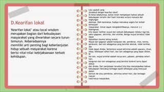 D.Kearifan lokal
‘Kearifan lokal’ atau local wisdom
merupakan bagian dari kebudayaan
masyarakat yang diwariskan secara turun-
temurun. Keberadaannya
memiliki arti penting bagi keberlanjutan
hidup sebuah masyarakat karena
berisi nilai-nilai kebijaksanaan terkait
kehidupan.
Lalu apakah yang
dimaksud dengan kearifan lokal?
Di kelas sebelumnya, kalian telah mempelajari bahwa sebuah
kebudayaan terlahir dari hasil interaksi antara manusia dan
lingkungan
alamnya. Oleh karenanya, budaya mencakup segala hal terkait
kehidupan
masyarakat. Untuk dapat mengidentifikasnya, menurut J.J.
Hoenigman,
kita dapat melihat wujud dari sebuah kebudayaan melalui tiga hal,
yakni gagasan, aktivitas, dan artefak. Ketiga wujud tersebut tidak
dapat
dipisahkan karena saling terkait.
Wujud dari gagasan adalah kumpulan ide, pemikiran, nilai, norma,
peraturan, dan lain sebagainya yang bersifat abstrak, tidak terlihat,
dan
tidak dapat diraba. Sementara wujud aktivitas adalah upacara, ritual,
sikap, kebiasaan sehari-hari, dan lain sebagainya yang dapat dilihat.
Di
sisi lain, wujud artefak adalah karya seni, pakaian, perkakas sehari-
hari,
bangunan dan lain sebagainya yang bersifat konkret serta dapat
dilihat
dan diraba. Dari penjelasan tersebut kita bisa menyimpulkan bahwa
kebudayaan mencakup berbagai aspek kehidupan yang mewujud
dalam
bentuk ide atau pemikiran, aktivitas sehari-hari, dan berbagai
macam
hasil karya masyarakat.
 
