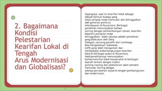 2. Bagaimana
Kondisi
Pelestarian
Kearifan Lokal di
Tengah
Arus Modernisasi
dan Globalisasi?
Sayangnya, saat ini kearifan lokal sebagai
sebuah bentuk budaya yang
tidak tampak mulai memudar dan ditinggalkan
oleh generasi penerus
kebudayaan di Nusantara. Berbagai
penelitian menunjukkan bahwa
seiring dengan perkembangan zaman, kearifan
lokal kini perlahan mulai
ditinggalkan. Salah satunya adalah penelitian
yang dilakukan oleh Deny
Hidayati, seorang peneliti dari Lembaga
Ilmu Pengetahuan Indonesia
(LIPI) yang telah mengamati dan
mempelajari keberlangsungan kearifan
lokal di berbagai pulau di Nusantara.
Hasil penelitiannya menunjukkan
bahwa kearifan lokal masyarakat di berbagai
daerah terkait dengan tradisi
gotong royong dan pelestarian alam semakin
memudar seiring dengan
adanya perubahan sosial di tengah pembangunan
dan modernisasi.
 