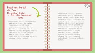 Bagaimana Bentuk
dan Contoh
Perubahan Sosial
a. Perubahan berdasarkan
waktu
Perubbahan sosial berdasarkan
waktunya dibagi ke dalam
perubahan sosial yang
berlangsung secara lambat
[revolusi].evolusi adalah
perubahan yang terjadi secara
perlahan dan dalam jangka
waktu yang cukup lama
[rentang waktu antara ratusan
hingga ribuan tahun].
Sementara revolusi Adalah
perubahan secara mendadak
atau dalam jangka waku yang
relative cepat. Perubahn ini
sering kalai terjadi karena
dipicu oleh sebuah penemuan
baru atau sebuah peristiwa
besar yang berlangsung di
Masyarakat.revolusi dalam
kehidupan manusia dapat
terjadi diawali dengan
adanya perubahan bidang-
bidang tertentu seperti
teknologi, ekonomi, politik,
hukum.
 