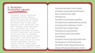 Perubahan social berdasrkan
cakupannya dibagi kedalam
perubahan kecil dan perubahan
besar. Perubahan kecil Adalah
perubahan yang terjadi pada
Sebagian kecil Masyarakat atau
pada Sebagian aspek kehidupan
saja. Perubahan ini tidak
berdampak signifikan terdapat
struktur Masyarakat dan pranata
social yang ada di dalamnya.
Perubahan sosial dengan cakupan
yang kecil, contohnya Adalah
perubahan yang terjadi di suatu
wilayah pemukiman tertentu,
seperti Ketika sebuah pasar
dibangun di satu pemukiman yang
sebelumnya tidak memiliki pasar.
b. Perubahan
berdasarkan cakupan
Sementara perubahan besar Adalah
perubahan yang terjadi pada Sebagian
besar masyrakat atau aspek
kehidupannya.
Perubahan ini berdampak signifikan
terhadap struktur Masyarakat dan pranata
social yang ada di dalamnya. Contoh
perubahan besar Adalah Upaya
Pembangunan yang dilakukan
pemerintahan pada masa setelah
kemerdekaan.
Perubahan social yang terjadi pada masa
Pembangunan ini berdampak pada
perubahan struktur Masyarakat seiring
dengan terbukanya kesempatan meraih
pencapaian ekonomi untuk seluruh
 