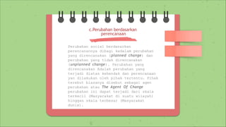 Perubahan social berdasarkan
perencanannya dibagi kedalam perubahan
yang direncanakan (planned change) dan
perubahan yang tidak direncanakan
(unplanned change). Perubahan yang
direncanakan Adalah perubahan yang
terjadi diatas kehendak dan perencanaan
yan dilakukan oleh pihak tertentu. Pihak
terebut biasanya disebut sebagai agen
perubahan atau The Agent Of Change
perubahan ini dapat terjadi dari skala
terkecil (Masyarakat di suatu wilayah)
hinggan skala terbesar (Masyarakat
dunia).
c.Perubahan berdasarkan
perencanaan
 