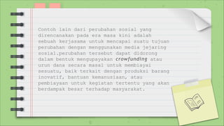 Contoh lain dari perubahan sosial yang
direncanakan pada era masa kini adalah
sebuah kerjasama untuk mencapai suatu tujuan
perubahan dengan menggunakan media jejaring
sosial.perubahan tersebut dapat didorong
dalam bentuk mengupayakan crowfunding atau
urun dana secara masal untuk membiayai
sesuatu, baik terkait dengan produksi barang
inovatif, bantuan kemanusiaan, atau
pembiayaan untuk kegiatan tertentu yang akan
berdampak besar terhadap masyarakat.
 