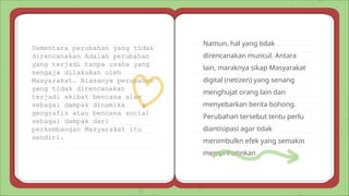Namun, hal yang tidak
direncanakan muncul. Antara
lain, maraknya sikap Masyarakat
digital (netizen) yang senang
menghujat orang lain dan
menyebarkan berita bohong.
Perubahan tersebut tentu perlu
diantisipasi agar tidak
menimbulkn efek yang semakin
memprihatinkan .
Sementara perubahan yang tidak
direncanakan Adalah perubahan
yang terjadi tanpa usaha yang
sengaja dilakukan oleh
Masyarakat. Biasanya perubahan
yang tidak direncanakan
terjadi akibat bencana alam
sebagai dampak dinamika
geografis atau bencana social
sebagai dampak dari
perkembangan Masyarakat itu
sendiri.
 