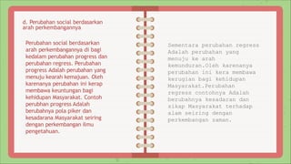 Perubahan social berdasarkan
arah perkembangannya di bagi
kedalam perubahan progress dan
perubahan regress. Perubahan
progress Adalah perubahan yang
menuju kearah kemajuan. Oleh
karenanya perubahan ini kerap
membawa keuntungan bagi
kehidupan Masyarakat. Contoh
perubhan progress Adalah
berubahnya pola piker dan
kesadarana Masyarakat seiring
dengan perkembangan ilmu
pengetahuan.
Sementara perubahan regress
Adalah perubahan yang
menuju ke arah
kemunduran.Oleh karenanya
perubahan ini kera membawa
kerugian bagi kehidupan
Masyarakat.Perubahan
regress contohnya Adalah
berubahnya kesadaran dan
sikap Masyarakat terhadap
alam seiring dengan
perkembangan zaman.
d. Perubahan social berdasarkan
arah perkembangannya
 