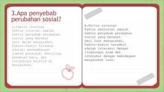 A.Faktor internal
Faktor internal adalah
faktor penyebab perubahan
sosial yang berasal
dari dalam masyarakat.
Faktor-faktor tersebut
adalah: perkembangan
jumlah penduduk, munculnya
penemuan baru, dan
terjadinya konflik di
masyarakat.
3.Apa penyebab
perubahan sosial?
B.Faltor esternal
Faktor eksternal adalah
faktor penyebab perubahan
sosial yang berasal
dari luar masyarakat.
Faktor-faktor tersebut
adalah interaksi dengan
lingkungan alam dan
interaksi dengan kebudayaan
masyarakat lain.
 