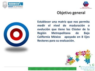 Objetivo general
Establecer una matriz que nos permita
medir el nivel de maduración o
evolución que tiene los Clúster de la
Región Metropolitana de Baja
California México apoyado en 8 Ejes
Rectores para su evaluación.
 