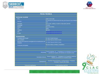 FICHA TECNICA
DATOS DEL CLUSTER
RFC : CSS111214 D36
Nombre:
CLUSTER DE SERVICIOS DE SALUD DE BAJA CALIFORNIA
A.C.
Domicilio: CALLE 3RA. CARRILLO PUERTO 7328 ZONA CENTRO
Localidad: TIJUANA
Estado: BAJA CALIFORNIA
C.P.: 22000
Teléfono: 685-3421
Fax: presidente@clustermedicodental.com
E-mail: presidente@clustermedicodental.com
ENTREVISTADO
Presidente del Cluster: Dr. Karim Chalita Rodríguez
Otro contacto: Dr. Adrián Raymond Murillo Cuevas
Nombre de la persona encargada de la coordinación del
Cluster's:
Dr. Adrián Raymond Murillo Cuevas
Productos principales:
Servicios médicos, dentales y hospitalarios
Asociados
Socios fundadores: 19. 9 Hospitales con una plantilla de 20 medicos
promedio por hospital y 30 miembros con consultorio propio
Asociados Activos.
Socios Fundadores: 9. 7 hospitales con sus respectiva plantilla de
medicos y 30 miembros con consultorio propio
Organigrama:
Asamblea General de Socios > Consejo Directivo > Presidente,
Secretario y Tesorero del Consejo
Fecha de la aplicacion 14 de diciembre del 2014
 