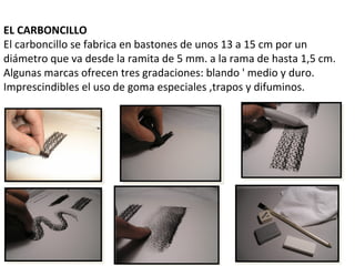 EL CARBONCILLO
El carboncillo se fabrica en bastones de unos 13 a 15 cm por un
diámetro que va desde la ramita de 5 mm. a la rama de hasta 1,5 cm.
Algunas marcas ofrecen tres gradaciones: blando ' medio y duro.
Imprescindibles el uso de goma especiales ,trapos y difuminos.
 