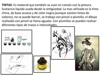 TINTAS: Es material que también se usan en común con la pintura.
Sustancia líquida usada desde la antigüedad. La mas utilizada es la tinta
china, de base acuosa y de color negro,(aunque existen tintas de
colores), no se puede borrar, se trabaja con pincel o plumilla, el dibujo
realizado con pincel se llama aguada. Con plumillas se pueden realizar
diferentes tipos de trazos e intensidades.
 