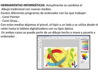 HERRAMIENTAS INFORMÁTICAS: Actualmente se combina el
 dibujo tradicional con nuevos medios .
Existen diferentes programas de ordenador con los que trabajar:
- Corel Painter
- Corel Draw…
Con estos medios dejamos el pincel, el lápiz a un lado y se utiliza desde el
ratón hasta la tableta digitalizadora con su lápiz óptico.
 En ambos casos se puede partir de un dibujo hecho a mano y pasarlo a
ordenador .
 