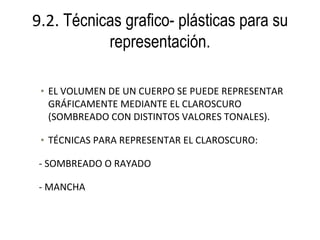 9.2. Técnicas grafico- plásticas para su
           representación.

 • EL VOLUMEN DE UN CUERPO SE PUEDE REPRESENTAR
   GRÁFICAMENTE MEDIANTE EL CLAROSCURO
   (SOMBREADO CON DISTINTOS VALORES TONALES).

 • TÉCNICAS PARA REPRESENTAR EL CLAROSCURO:

 - SOMBREADO O RAYADO

 - MANCHA
 