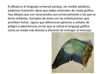 El dibujo es el lenguaje universal porque, sin mediar palabras,
podemos transmitir ideas que todos entiendan de modo gráfico.
Hay dibujos que son reconocidos casi universalmente a los que se
llama símbolos. Ejemplos de éstos son las señalizaciones que
prohiben fumar, signos que diferencian géneros o señales de
peligro o advertencias en las que se utiliza el lenguaje gráfico
como un modo más directo y eficiente de entregar el mensaje.




                                                     8
 
