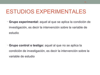 ESTUDIOS EXPERIMENTALES
• Grupo experimental: aquel al que se aplica la condición de
investigación, es decir la intervención sobre la variable de
estudio
• Grupo control o testigo: aquel al que no se aplica la
condición de investigación, es decir la intervención sobre la
variable de estudio
10
 