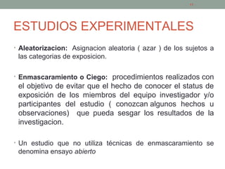 ESTUDIOS EXPERIMENTALES
• Aleatorizacion: Asignacion aleatoria ( azar ) de los sujetos a
las categorias de exposicion.
• Enmascaramiento o Ciego: procedimientos realizados con
el objetivo de evitar que el hecho de conocer el status de
exposición de los miembros del equipo investigador y/o
participantes del estudio ( conozcan algunos hechos u
observaciones) que pueda sesgar los resultados de la
investigacion.
• Un estudio que no utiliza técnicas de enmascaramiento se
denomina ensayo abierto
11
 