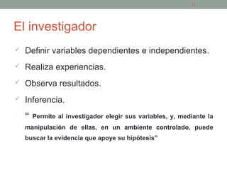 El investigador
 Definir variables dependientes e independientes.
 Realiza experiencias.
 Observa resultados.
 Inferencia.
• “ Permite al investigador elegir sus variables, y, mediante la
manipulación de ellas, en un ambiente controlado, puede
buscar la evidencia que apoye su hipótesis”
13
 