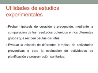 Utilidades de estudios
experimentales
1.Probar hipótesis de curación y prevención, mediante la
comparación de los resultados obtenidos en los diferentes
grupos que reciben pautas distintas.
2.Evaluar la eficacia de diferentes terapias, de actividades
preventivas o para la evaluación de actividades de
planificación y programación sanitarias.
14
 