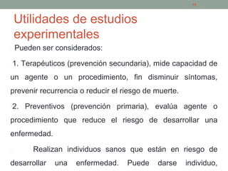 Utilidades de estudios
experimentales
• Pueden ser considerados:
•1. Terapéuticos (prevención secundaria), mide capacidad de
un agente o un procedimiento, fin disminuir síntomas,
prevenir recurrencia o reducir el riesgo de muerte.
•2. Preventivos (prevención primaria), evalúa agente o
procedimiento que reduce el riesgo de desarrollar una
enfermedad.
• Realizan individuos sanos que están en riesgo de
desarrollar una enfermedad. Puede darse individuo,
15
 