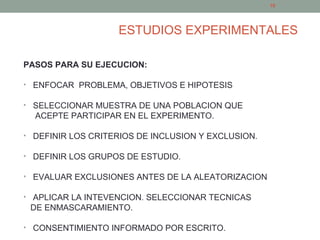 ESTUDIOS EXPERIMENTALES
PASOS PARA SU EJECUCION:
• ENFOCAR PROBLEMA, OBJETIVOS E HIPOTESIS
• SELECCIONAR MUESTRA DE UNA POBLACION QUE
ACEPTE PARTICIPAR EN EL EXPERIMENTO.
• DEFINIR LOS CRITERIOS DE INCLUSION Y EXCLUSION.
• DEFINIR LOS GRUPOS DE ESTUDIO.
• EVALUAR EXCLUSIONES ANTES DE LA ALEATORIZACION
• APLICAR LA INTEVENCION. SELECCIONAR TECNICAS
DE ENMASCARAMIENTO.
• CONSENTIMIENTO INFORMADO POR ESCRITO.
16
 