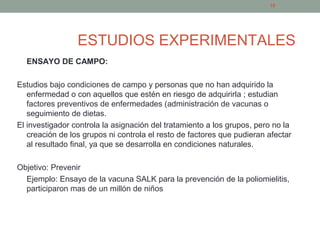 ESTUDIOS EXPERIMENTALES
ENSAYO DE CAMPO:
Estudios bajo condiciones de campo y personas que no han adquirido la
enfermedad o con aquellos que estén en riesgo de adquirirla ; estudian
factores preventivos de enfermedades (administración de vacunas o
seguimiento de dietas.
El investigador controla la asignación del tratamiento a los grupos, pero no la
creación de los grupos ni controla el resto de factores que pudieran afectar
al resultado final, ya que se desarrolla en condiciones naturales.
Objetivo: Prevenir
Ejemplo: Ensayo de la vacuna SALK para la prevención de la poliomielitis,
participaron mas de un millón de niños
18
 
