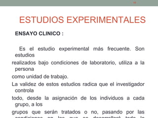 ESTUDIOS EXPERIMENTALES
ENSAYO CLINICO :
Es el estudio experimental más frecuente. Son
estudios
realizados bajo condiciones de laboratorio, utiliza a la
persona
como unidad de trabajo.
La validez de estos estudios radica que el investigador
controla
todo, desde la asignación de los individuos a cada
grupo, a los
grupos que serán tratados o no, pasando por las
19
 