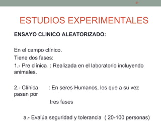 ESTUDIOS EXPERIMENTALES
ENSAYO CLINICO ALEATORIZADO:
En el campo clínico.
Tiene dos fases:
1.- Pre clínica : Realizada en el laboratorio incluyendo
animales.
2.- Clínica : En seres Humanos, los que a su vez
pasan por
tres fases
a.- Evalúa seguridad y tolerancia ( 20-100 personas)
21
 
