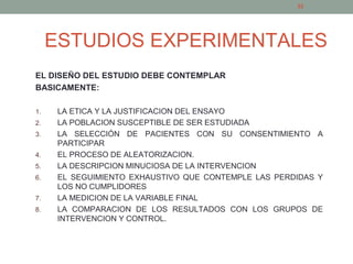 ESTUDIOS EXPERIMENTALES
EL DISEÑO DEL ESTUDIO DEBE CONTEMPLAR
BASICAMENTE:
1. LA ETICA Y LA JUSTIFICACION DEL ENSAYO
2. LA POBLACION SUSCEPTIBLE DE SER ESTUDIADA
3. LA SELECCIÓN DE PACIENTES CON SU CONSENTIMIENTO A
PARTICIPAR
4. EL PROCESO DE ALEATORIZACION.
5. LA DESCRIPCION MINUCIOSA DE LA INTERVENCION
6. EL SEGUIMIENTO EXHAUSTIVO QUE CONTEMPLE LAS PERDIDAS Y
LOS NO CUMPLIDORES
7. LA MEDICION DE LA VARIABLE FINAL
8. LA COMPARACION DE LOS RESULTADOS CON LOS GRUPOS DE
INTERVENCION Y CONTROL.
22
 