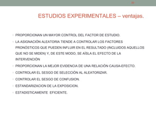 ESTUDIOS EXPERIMENTALES – ventajas.
o PROPORCIONAN UN MAYOR CONTROL DEL FACTOR DE ESTUDIO.
o LA ASIGNACIÓN ALEATORIA TIENDE A CONTROLAR LOS FACTORES
PRONÓSTICOS QUE PUEDEN INFLUIR EN EL RESULTADO (INCLUIDOS AQUELLOS
QUE NO SE MIDEN) Y, DE ESTE MODO, SE AÍSLA EL EFECTO DE LA
INTERVENCIÓN
o PROPORCIONAN LA MEJOR EVIDENCIA DE UNA RELACIÓN CAUSA-EFECTO.
o CONTROLAR EL SESGO DE SELECCIÓN AL ALEATORIZAR.
o CONTROLAR EL SESGO DE CONFUSION.
o ESTANDARIZACION DE LA EXPOSICION.
o ESTADISTICAMENTE EFICIENTE.
23
 