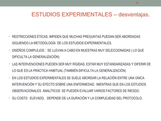 ESTUDIOS EXPERIMENTALES – desventajas.
• RESTRICCIONES ÉTICAS. IMPIDEN QUE MUCHAS PREGUNTAS PUEDAN SER ABORDADAS
SIGUIENDO LA METODOLOGÍA DE LOS ESTUDIOS EXPERIMENTALES.
• DISEÑOS COMPLEJOS : SE LLEVAN A CABO EN MUESTRAS MUY SELECCIONADAS ( LO QUE
DIFICULTA LA GENERALIZACIÓN)
• LAS INTERVENCIONES PUEDEN SER MUY RÍGIDAS, ESTAR MUY ESTANDARIZADAS Y DIFERIR DE
LO QUE ES LA PRÁCTICA HABITUAL (TAMBIÉN DIFICULTA LA GENERALIZACIÓN)
• EN LOS ESTUDIOS EXPERIMENTALES SE SUELE ABORDAR LA RELACIÓN ENTRE UNA ÚNICA
INTERVENCIÓN Y SU EFECTO SOBRE UNA ENFERMEDAD, MIENTRAS QUE EN LOS ESTUDIOS
OBSERVACIONALES ANALÍTICOS SE PUEDEN EVALUAR VARIOS FACTORES DE RIESGO.
• SU COSTO ELEVADO, DEPENDE DE LA DURACIÓN Y LA COMPLEJIDAD DEL PROTOCOLO.
24
 