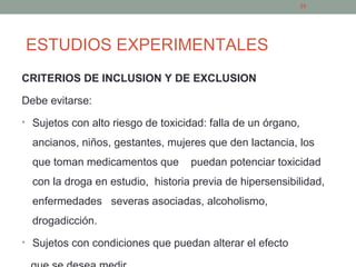 ESTUDIOS EXPERIMENTALES
CRITERIOS DE INCLUSION Y DE EXCLUSION
Debe evitarse:
• Sujetos con alto riesgo de toxicidad: falla de un órgano,
ancianos, niños, gestantes, mujeres que den lactancia, los
que toman medicamentos que puedan potenciar toxicidad
con la droga en estudio, historia previa de hipersensibilidad,
enfermedades severas asociadas, alcoholismo,
drogadicción.
• Sujetos con condiciones que puedan alterar el efecto
25
 