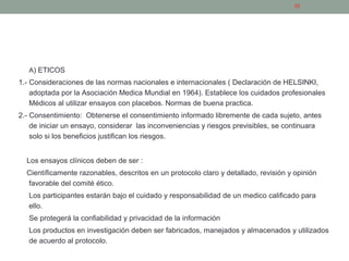 PROBLEMAS DE LOS ESTUDIOS EXPERIMENTALES
A) ETICOS
1.- Consideraciones de las normas nacionales e internacionales ( Declaración de HELSINKI,
adoptada por la Asociación Medica Mundial en 1964). Establece los cuidados profesionales
Médicos al utilizar ensayos con placebos. Normas de buena practica.
2.- Consentimiento: Obtenerse el consentimiento informado libremente de cada sujeto, antes
de iniciar un ensayo, considerar las inconveniencias y riesgos previsibles, se continuara
solo si los beneficios justifican los riesgos.
Los ensayos clínicos deben de ser :
Científicamente razonables, descritos en un protocolo claro y detallado, revisión y opinión
favorable del comité ético.
Los participantes estarán bajo el cuidado y responsabilidad de un medico calificado para
ello.
Se protegerá la confiabilidad y privacidad de la información
Los productos en investigación deben ser fabricados, manejados y almacenados y utilizados
de acuerdo al protocolo.
26
 