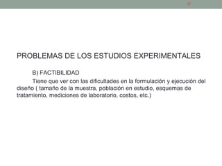 PROBLEMAS DE LOS ESTUDIOS EXPERIMENTALES
B) FACTIBILIDAD
Tiene que ver con las dificultades en la formulación y ejecución del
diseño ( tamaño de la muestra, población en estudio, esquemas de
tratamiento, mediciones de laboratorio, costos, etc.)
27
 